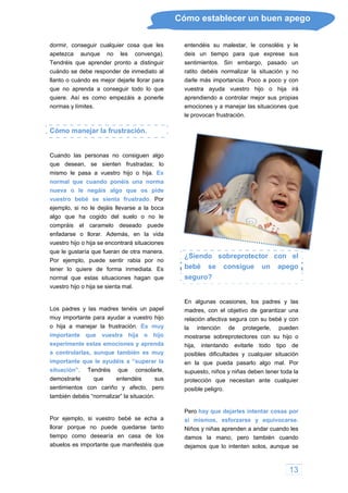 Cómo establecer un buen apego
dormir, conseguir cualquier cosa que les
apetezca aunque no les convenga).
Tendréis que aprender pronto a distinguir
cuándo se debe responder de inmediato al
llanto o cuándo es mejor dejarle llorar para
que no aprenda a conseguir todo lo que
quiere. Así es como empezáis a ponerle
normas y límites.
Cómo manejar la frustración.
Cuando las personas no consiguen algo
que desean, se sienten frustradas; lo
mismo le pasa a vuestro hijo o hija. Es
normal que cuando ponéis una norma
nueva o le negáis algo que os pide
vuestro bebé se sienta frustrado. Por
ejemplo, si no le dejáis llevarse a la boca
algo que ha cogido del suelo o no le
compráis el caramelo deseado puede
enfadarse o llorar. Además, en la vida
vuestro hijo o hija se encontrará situaciones
que le gustaría que fueran de otra manera.
Por ejemplo, puede sentir rabia por no
tener lo quiere de forma inmediata. Es
normal que estas situaciones hagan que
vuestro hijo o hija se sienta mal.
Los padres y las madres tenéis un papel
muy importante para ayudar a vuestro hijo
o hija a manejar la frustración. Es muy
importante que vuestra hija o hijo
experimente estas emociones y aprenda
a controlarlas, aunque también es muy
importante que le ayudéis a “superar la
situación”. Tendréis que consolarle,
demostrarle que entendéis sus
sentimientos con cariño y afecto, pero
también debéis “normalizar” la situación.
Por ejemplo, si vuestro bebé se echa a
llorar porque no puede quedarse tanto
tiempo como desearía en casa de los
abuelos es importante que manifestéis que
entendéis su malestar, le consoléis y le
deis un tiempo para que exprese sus
sentimientos. Sin embargo, pasado un
ratito debéis normalizar la situación y no
darle más importancia. Poco a poco y con
vuestra ayuda vuestro hijo o hija irá
aprendiendo a controlar mejor sus propias
emociones y a manejar las situaciones que
le provocan frustración.
¿Siendo sobreprotector con el
bebé se consigue un apego
seguro?
En algunas ocasiones, los padres y las
madres, con el objetivo de garantizar una
relación afectiva segura con su bebé y con
la intención de protegerle, pueden
mostrarse sobreprotectores con su hijo o
hija, intentando evitarle todo tipo de
posibles dificultades y cualquier situación
en la que pueda pasarlo algo mal. Por
supuesto, niños y niñas deben tener toda la
protección que necesitan ante cualquier
posible peligro.
Pero hay que dejarles intentar cosas por
sí mismos, esforzarse y equivocarse.
Niños y niñas aprenden a andar cuando les
damos la mano, pero también cuando
dejamos que lo intenten solos, aunque se
13
 