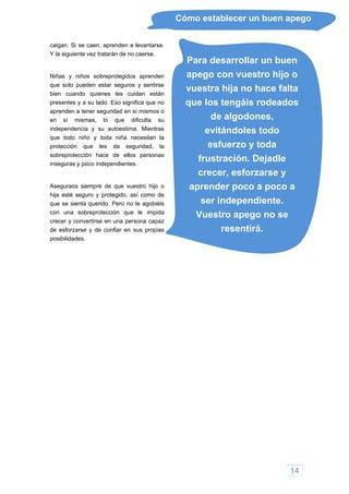 Cómo establecer un buen apego
caigan. Si se caen, aprenden a levantarse.
Y la siguiente vez tratarán de no caerse.
Para desarrollar un buen
apego con vuestro hijo o
vuestra hija no hace falta
que los tengáis rodeados
de algodones,
evitándoles todo
esfuerzo y toda
frustración. Dejadle
crecer, esforzarse y
aprender poco a poco a
ser independiente.
Vuestro apego no se
resentirá.
Niñas y niños sobreprotegidos aprenden
que solo pueden estar seguros y sentirse
bien cuando quienes les cuidan están
presentes y a su lado. Eso significa que no
aprenden a tener seguridad en sí mismos o
en sí mismas, lo que dificulta su
independencia y su autoestima. Mientras
que todo niño y toda niña necesitan la
protección que les da seguridad, la
sobreprotección hace de ellos personas
inseguras y poco independientes.
Aseguraos siempre de que vuestro hijo o
hija esté seguro y protegido, así como de
que se sienta querido. Pero no le agobiéis
con una sobreprotección que le impida
crecer y convertirse en una persona capaz
de esforzarse y de confiar en sus propias
posibilidades.
14
 