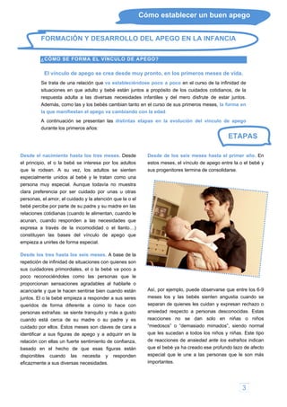 3
Cómo establecer un buen apego
ETAPAS
FORMACIÓN Y DESARROLLO DEL APEGO EN LA INFANCIA
¿
del mero disfrute de estar juntos.
A continuación se presentan las distintas etapas en la evolución del vínculo d
urante los primeros años:
o el llanto…)
constituyen las bases del vínculo de apego que
uras están
disponibles cuando las necesita y responden
eficazmente a sus diversas necesidades.
r año. En
estos meses, el vínculo de apego entre la o el bebé y
sus progenitores termina de consolidarse.
ha creado ese profundo
CÓMO SE FORMA EL VÍNCULO DE APEGO?
El vínculo de apego se crea desde muy pronto, en los primeros meses de vida.
Se trata de una relación que va estableciéndose poco a poco en el curso de la infinidad de
situaciones en que adulto y bebé están juntos a propósito de los cuidados cotidianos, de la
respuesta adulta a las diversas necesidades infantiles y
Además, como las y los bebés cambian tanto en el curso de sus primeros meses, la forma en
la que manifiestan el apego va cambiando con la edad.
e apego
d
Desde el nacimiento hasta los tres meses. Desde
el principio, el o la bebé se interesa por los adultos
que le rodean. A su vez, los adultos se sienten
especialmente unidos al bebé y le tratan como una
persona muy especial. Aunque todavía no muestra
clara preferencia por ser cuidado por unas u otras
personas, el amor, el cuidado y la atención que la o el
bebé percibe por parte de su padre y su madre en las
relaciones cotidianas (cuando le alimentan, cuando le
acunan, cuando responden a las necesidades que
expresa a través de la incomodidad
empieza a unirles de forma especial.
Desde los tres hasta los seis meses. A base de la
repetición de infinidad de situaciones con quienes son
sus cuidadores primordiales, el o la bebé va poco a
poco reconociéndoles como las personas que le
proporcionan sensaciones agradables al hablarle o
acariciarle y que le hacen sentirse bien cuando están
juntos. El o la bebé empieza a responder a sus seres
queridos de forma diferente a como lo hace con
personas extrañas: se siente tranquilo y más a gusto
cuando está cerca de su madre o su padre y es
cuidado por ellos. Estos meses son claves de cara a
identificar a sus figuras de apego y a adquirir en la
relación con ellas un fuerte sentimiento de confianza,
basado en el hecho de que esas fig
Desde de los seis meses hasta el prime
Así, por ejemplo, puede observarse que entre los 6-9
meses los y las bebés sienten angustia cuando se
separan de quienes les cuidan y expresan rechazo o
ansiedad respecto a personas desconocidas. Estas
reacciones no se dan solo en niñas o niños
“miedosos” o “demasiado mimados”, siendo normal
que les sucedan a todos los niños y niñas. Este tipo
de reacciones de ansiedad ante los extraños indican
que el bebé ya lazo de afecto
especial que le une a las personas que le son más
importantes.
 