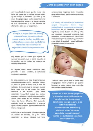 Cómo establecer un buen apego
con tranquilidad el mundo que les rodea y de
hacer las cosas por sí mismos, aunque piden
yuda cuando lo necesitan. Los niños y las
niñas de apego seguro suelen desarrollar una
bu s
de e
af
Au y
apego seguro, los hay también que
n sus cuidadores
n,
actúan unas veces de una manera y otras
a alguna de las circunstancias que
se acaban de describir, las y los bebés
onsecuencias negativas tanto inmediatas
autonomía
puede elegir
i apegarse o no en función de que quienes
El bebé no puede evitar apegarse a
quienes le cuidan habitualmente,
beneficiosa (apego seguro) si se
perjudicial (apego inseguro)
cuando los cuidadores no actúen
adecuadamente.
a
ena autoestima, es decir, se sienten seguro
sus capacidades y se ven capaces d
rontar los retos que se les planteen.
nque la mayor parte de niños
niñas disfrutan de un vínculo de
en las relaciones co
habituales no encuentran la
seguridad emocional que necesitan.
Hay bebés que no saben qué esperar de
quienes les cuidan, que se siente inquietos o
intranquilos, que no reciben las muestras de
cariño que necesitan.
En algunos casos, tienen cuidadores poco
presentes o poco sensibles, o demasiado
metidos en sus cosas.
En otras ocasiones, se trata de personas que
solamente expresan cariño y atención cuando
su bebé se porta de forma que a ellos les
satisface, de manera que le rechazan cuando
hace cosas que no les gustan, les ponen
nerviosos o les frustran. Otros bebés
desarrollan inseguridad porque sus padres,
madres o cuidadores, ante la misma situació
veces de forma diferente. Por supuesto,
cualquier forma de desatención o violencia
(gritar, insultar, golpear…) provoca también una
intensa inseguridad.
Cuando se d
desarrollan un apego inseguro que tiene
c
como a largo plazo, por lo que deben evitarse
a toda costa.
Las niñas y los niños que han establecido
apegos inseguros tienen mayor
probabilidad de experimentar problemas y
desajustes en su desarrollo emocional,
cognitivo y social. Suelen ser niños y niñas
que muestran inseguridad emocional, baja
autoestima, un nivel de madurez y
desajustadas para su edad (muy por encima
o por debajo de su edad) y pocas habilidades
para relacionarse con los demás.
Tened en cuenta que el bebé no
s
le cuidan se porten mejor o peor, respondan
bien o mal a sus necesidades.
pero lo hará de forma sana y
trata de cuidadores
incondicionales, sensibles y
eficaces, o bien de forma
5
 