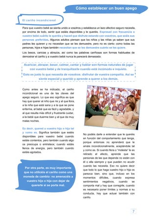 7
Cómo establecer un buen apego
El cariño incondicional
Para que vuestro bebé se sienta unido a vosotros y establezca un lazo afectivo seguro necesita,
por encima de todo, sentir que estáis disponibles y le queréis. Expresad con frecuen
bé se sienta unido a vosotros y establezca un lazo afectivo seguro necesita,
por encima de todo, sentir que estáis disponibles y le queréis. Expresad con frecuencia a
s niñas ya saben que sus
padres les quieren y no necesitan que se les demuestre, pero no es cierto: como todas las
p
Los b de
demo
Acariciar, de jugar
cia a
s niñas ya saben que sus
padres les quieren y no necesitan que se les demuestre, pero no es cierto: como todas las
p
Los b de
demo
Acariciar, de jugar
vuestro bebé cuánto le queréis y haced que disfrute estando con vosotros, que seáis sus
personas preferidas. Algunos adultos piensan que los niños y la
vuestro bebé cuánto le queréis y haced que disfrute estando con vosotros, que seáis sus
personas preferidas. Algunos adultos piensan que los niños y la
ersonas, hijos e hijas también necesitan que se les demuestre cuánto se les quiere.
esos, caricias y abrazos, así como las palabras cariñosas son formas habituales
ersonas, hijos e hijas también necesitan que se les demuestre cuánto se les quiere.
esos, caricias y abrazos, así como las palabras cariñosas son formas habituales
strar el cariño y a vuestro bebé nunca le parecerá demasiado.
abrazar, besar, calmar, cantar y hablar son formas naturales
strar el cariño y a vuestro bebé nunca le parecerá demasiado.
abrazar, besar, calmar, cantar y hablar son formas naturales
con vuestro bebé y de tranquilizarle cuando está incómodo e inquieto.
Esto es justo lo que necesita de vosotros: d sfrutar de vuestra compañía. Así sei
siente especial y querido y apre de a querer a los demás.n
Como antes se ha indicado, el cariño
incondicional es una de las claves del
apego seguro. Lo que eso significa es que
hay que querer al niño que ríe y al que llora,
a la niña que está sana y a la que se pone
a, al bebé que es fácil y agradable, y
vuestro bebé cuando
s contentos, pero también cuando algo
ocupa o entristece; cuando estáis
s de energía, pero también cuando
es
P
que no utilicéis el cariño como una
vuestro hijo o hija con dejar de
quererle si se porta mal.
ntos negativos, cuando se
comporta mal y hay que corregirle, cuando
u
n con
enferm
al que resulta más difícil y frustrante cuidar,
a la bebé que duerme bien y al que da muy
malas noches.
Es decir, quered a vuestro hijo o hija tal
y como es. Significa también que estéis
disponibles para
No podéis darle a entender que le queréis
en función del comportamiento que tenga,
porque entonces no aprenderá que le
amáis incondicionalmente, aceptándole tal
y como es. Si cuando llora o “molesta” le es
retirado el afecto, aprende que las
personas de las que depende no están con
él o ella siempre y que pueden no acudir
cuando las necesita. Eso no quiere decir
que todo lo que haga vuestro hijo o hija os
parezca bien, sino que, incluso en los
sentimie
estái
os pre
lleno
táis agotados.
or otra parte, es muy importante
moneda de cambio: no amenacéis a momentos difíciles, cuando expresa
es necesario poner límites y normas a s
conducta, hay que actuar tambié
cariño.
 