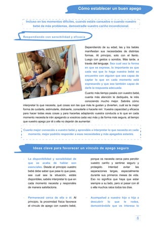 8
Cómo establecer un buen apego
Incluso en los momentos difíciles, cuando estáis cansados o cuando vuestro
bebé da más problemas, demostradle vuestro cariño incondicional.
i
n que sea capaz de
idarle, estimularle, distraerle, consolarle o hacerle reír. Vuestra capacidad y eficacia
para hacer todas esas cosas y para hacerlas adaptando vuestra conducta a lo que en cada
Respondiendo con sensibilidad y eficac a
Dependiendo de su edad, las y los bebés
manifiestan sus necesidades de distintas
formas. Al principio, solo con el llanto.
Luego con gestos o sonidos. Más tarde, a
través del lenguaje. Sea cual sea la forma
en que se exprese, lo importante es que
cada vez que lo haga vuestro bebé se
encuentre con alguie
captar lo que en cada momento está
expresando y que sea también capaz de
darle la respuesta adecuada.
Cuanto más tiempo paséis con vuestro bebé,
cuanta más atención le dediquéis, le iréis
conociendo mucho mejor. Sabréis cómo
interpretar lo que necesita, qué cosas son las que más le gustan y divierten, cuál es la mejor
forma de cu
momento necesita le irán apegando a vosotros cada vez más y de forma más segura, al tiempo
que vuestro apego por él o ella no dejarán de aumentar.
Cuanto mejor conozcáis a vuestro bebé y aprendáis a interpretar lo que necesita en cada
momento, mejor podréis responder a esas necesidades y más apegados estaréis.
Ideas clave para favorecer
 La disponibilidad y sensibilidad de
que se acaba de hablar son
esenciales. Desde el principio vuestro
bebé debe saber que pase lo que pase,
sea cual sea la situ
un vínculo de apego seguro
de manera satisfactoria.
 Permaneced cerca de ella o él. Al
principio, la proximidad física favorece
el vínculo de apego con vuestro bebé,
porque os necesita cerca para percibir
vuestro cariño y sentirse seguro
ación, estáis
disponibles, sabéis interpretar lo que en
cada momento necesita y respondéis
y
protegido. Intentad evitar las
separaciones largas, espe
Acompañad a vuestro hijo o hija a
descubrir lo que le rodea,
demostrándole que os interesa lo
cialmente
durante sus primeros meses de vida.
Eso no significa que haya que estar
siempre a su lado, pero sí pasar con él
o ella muchos ratos todos los días.

 