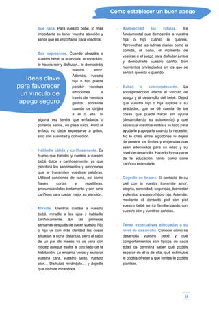 9
Cómo establecer un buen apego
que hace. Para vuestro bebé, lo más
importante es tener vuestra atención y
sentir que es importante para vosotros.
os. Cuando abrazáis a
e acariciáis, le consoláis,
disfrutar... le demostráis
vuestro amor.
Además, vuestra
hija o hijo puede
percibir vuestras
emociones a
través de vuestros
gestos: sonreídle
cuando os dirijáis
a él o ella. Si
n vínculo de
pego seguro
alguna vez tenéis que enfadaros o
Utilizad canciones de cuna, así como
ro lado de la
habitación. Le encanta veros y explora
rias como la
comida, el baño, el momento de
godones ni dejéis
de ponerle los límites y exigencias que
amor,
alegría, serenidad, seguridad, bienestar
vuestro be
comportamientos son típico
para favorecer
u
a
 Sed expresiv
vuestro bebé, l
le hacéis reír y
Ideas clave
poneros serios, no pasa nada. Pero el
enfado no debe expresarse a gritos,
sino con suavidad y convicción.
 Habladle cálida y cariñosamente. Es
bueno que habléis y cantéis a vuestro
bebé dulce y cariñosamente, ya que
percibirá los sentimientos y emociones
que le transmiten vuestras palabras.
frases cortas y repetitivas,
pronunciándolas lentamente y con tono
cariñoso para captar mejor su atención.
 Miradle. Mientras cuidáis a vuestro
bebé, miradle a los ojos y habladle
cariñosamente. En las primeras
semanas después de nacer vuestro hijo
o hija ve con más claridad las cosas
situadas a corta distancia, pero al cabo
de un par de meses ya os verá con
nitidez aunque estéis al ot
r
edad os permitirá saber qué podéis
esperar de él o de ella, qué estímulos
le podéis ofrecer y qué límites le podéis
plantear.
vuestra cara, vuestro tacto, vuestro
olor… Disfrutad mirándole… y dejadle
que disfrute mirándoos.
 Aprovechad las rutinas. Es
fundamental que demostréis a vuestra
hija o hijo cuánto le queréis.
Aprovechad las rutinas dia
vestirse o el juego para disfrutar juntos
y demostrarle vuestro cariño. Son
momentos privilegiados en los que se
sentirá querida o querido.
 Evitad la sobreprotección. La
sobreprotección afecta al vínculo de
apego y al desarrollo del bebé. Dejad
que vuestro hijo o hija explore a su
alrededor, que se dé cuenta de las
cosas que puede hacer sin ayuda
(desarrollando su autonomía) y que
sepa que vosotros estáis a su lado para
ayudarle y apoyarle cuando lo necesite.
No le criéis entre al
sean adecuados para su edad y su
nivel de desarrollo. Hacerlo forma parte
de la educación, tanto como darle
cariño o estimularle.
 Cogedle en brazos. El contacto de su
piel con la vuestra transmite
y plenitud a vuestro hijo o hija. Además,
mediante el contacto piel con piel
vuestro bebé se irá familiarizando con
vuestro olor y vuestras caricias.
 Tened expectativas adecuadas a su
nivel de desarrollo. Conocer cómo se
desarrolla bé y qué
s de cada
 