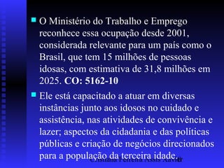 Cristiana Ferreira Assis Xavier10
 O Ministério do Trabalho e Emprego
reconhece essa ocupação desde 2001,
considerada relevante para um país como o
Brasil, que tem 15 milhões de pessoas
idosas, com estimativa de 31,8 milhões em
2025. CO: 5162-10
 Ele está capacitado a atuar em diversas
instâncias junto aos idosos no cuidado e
assistência, nas atividades de convivência e
lazer; aspectos da cidadania e das políticas
públicas e criação de negócios direcionados
para a população da terceira idade.
 