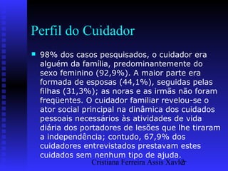 Cristiana Ferreira Assis Xavier12
Perfil do Cuidador
 98% dos casos pesquisados, o cuidador era
alguém da família, predominantemente do
sexo feminino (92,9%). A maior parte era
formada de esposas (44,1%), seguidas pelas
filhas (31,3%); as noras e as irmãs não foram
freqüentes. O cuidador familiar revelou-se o
ator social principal na dinâmica dos cuidados
pessoais necessários às atividades de vida
diária dos portadores de lesões que lhe tiraram
a independência; contudo, 67,9% dos
cuidadores entrevistados prestavam estes
cuidados sem nenhum tipo de ajuda.
 