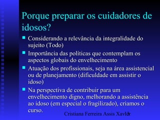 Cristiana Ferreira Assis Xavier13
Porque preparar os cuidadores de
idosos?
 Considerando a relevância da integralidade doConsiderando a relevância da integralidade do
sujeito (Todo)sujeito (Todo)
 Importância das políticas que contemplam osImportância das políticas que contemplam os
aspectos globais do envelhecimentoaspectos globais do envelhecimento
 Atuação dos profissionais, seja na área assistencialAtuação dos profissionais, seja na área assistencial
ou de planejamento (dificuldade em assistir oou de planejamento (dificuldade em assistir o
idoso)idoso)
 Na perspectiva de contribuir para umNa perspectiva de contribuir para um
envelhecimento digno, melhorando a assistênciaenvelhecimento digno, melhorando a assistência
ao idoso (em especial o fragilizado), criamos oao idoso (em especial o fragilizado), criamos o
curso.curso.
 