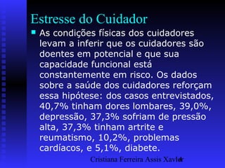 Cristiana Ferreira Assis Xavier14
Estresse do Cuidador
 As condições físicas dos cuidadores
levam a inferir que os cuidadores são
doentes em potencial e que sua
capacidade funcional está
constantemente em risco. Os dados
sobre a saúde dos cuidadores reforçam
essa hipótese: dos casos entrevistados,
40,7% tinham dores lombares, 39,0%,
depressão, 37,3% sofriam de pressão
alta, 37,3% tinham artrite e
reumatismo, 10,2%, problemas
cardíacos, e 5,1%, diabete.
 