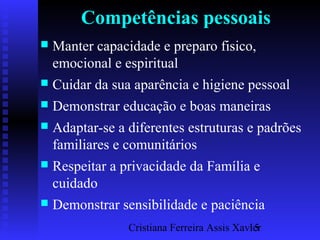 Cristiana Ferreira Assis Xavier15
Competências pessoais
 Manter capacidade e preparo fisico,
emocional e espiritual
 Cuidar da sua aparência e higiene pessoal
 Demonstrar educação e boas maneiras
 Adaptar-se a diferentes estruturas e padrões
familiares e comunitários
 Respeitar a privacidade da Família e
cuidado
 Demonstrar sensibilidade e paciência
 