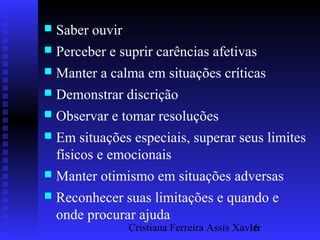 Cristiana Ferreira Assis Xavier16
 Saber ouvir
 Perceber e suprir carências afetivas
 Manter a calma em situações críticas
 Demonstrar discrição
 Observar e tomar resoluções
 Em situações especiais, superar seus limites
físicos e emocionais
 Manter otimismo em situações adversas
 Reconhecer suas limitações e quando e
onde procurar ajuda
 