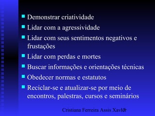 Cristiana Ferreira Assis Xavier17
 Demonstrar criatividade
 Lidar com a agressividade
 Lidar com seus sentimentos negativos e
frustações
 Lidar com perdas e mortes
 Buscar informações e orientações técnicas
 Obedecer normas e estatutos
 Reciclar-se e atualizar-se por meio de
encontros, palestras, cursos e seminários
 