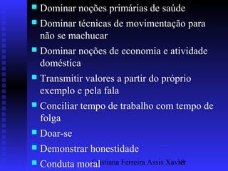 Cristiana Ferreira Assis Xavier18
 Dominar noções primárias de saúde
 Dominar técnicas de movimentação para
não se machucar
 Dominar noções de economia e atividade
doméstica
 Transmitir valores a partir do próprio
exemplo e pela fala
 Conciliar tempo de trabalho com tempo de
folga
 Doar-se
 Demonstrar honestidade
 Conduta moral
 