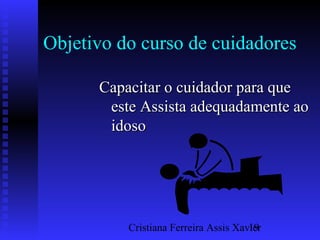 Cristiana Ferreira Assis Xavier19
Objetivo do curso de cuidadores
Capacitar o cuidador para queCapacitar o cuidador para que
esteeste Assista adequadamente aoAssista adequadamente ao
idosoidoso
 