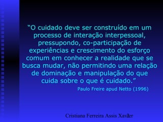 Cristiana Ferreira Assis Xavier2
“O cuidado deve ser construído em um
processo de interação interpessoal,
pressupondo, co-participação de
experiências e crescimento do esforço
comum em conhecer a realidade que se
busca mudar, não permitindo uma relação
de dominação e manipulação do que
cuida sobre o que é cuidado.”
Paulo Freire apud Netto (1996)
 