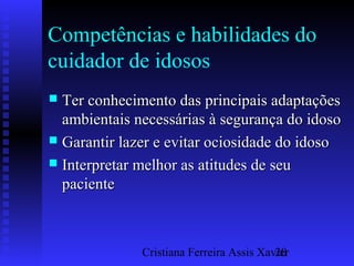 Cristiana Ferreira Assis Xavier20
Competências e habilidades do
cuidador de idosos
 Ter conhecimento das principais adaptaçõesTer conhecimento das principais adaptações
ambientais necessárias à segurança do idosoambientais necessárias à segurança do idoso
 Garantir lazer e evitar ociosidade do idosoGarantir lazer e evitar ociosidade do idoso
 Interpretar melhor as atitudes de seuInterpretar melhor as atitudes de seu
pacientepaciente
 