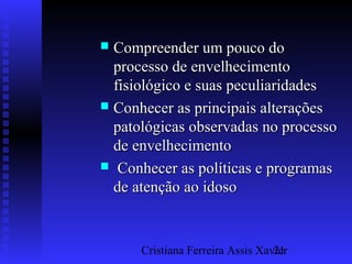 Cristiana Ferreira Assis Xavier21
 Compreender um pouco doCompreender um pouco do
processo de envelhecimentoprocesso de envelhecimento
fisiológico e suas peculiaridadesfisiológico e suas peculiaridades
 Conhecer as principais alteraçõesConhecer as principais alterações
patológicas observadas no processopatológicas observadas no processo
de envelhecimentode envelhecimento
 Conhecer as políticas e programasConhecer as políticas e programas
de atenção ao idosode atenção ao idoso
 