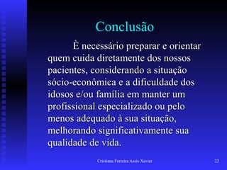 Cristiana Ferreira Assis Xavier 22
Conclusão
È necessário preparar e orientarÈ necessário preparar e orientar
quem cuida diretamente dos nossosquem cuida diretamente dos nossos
pacientes, considerando a situaçãopacientes, considerando a situação
sócio-econômica e a dificuldade dossócio-econômica e a dificuldade dos
idosos e/ou família em manter umidosos e/ou família em manter um
profissional especializado ou peloprofissional especializado ou pelo
menos adequado à sua situação,menos adequado à sua situação,
melhorando significativamente suamelhorando significativamente sua
qualidade de vida.qualidade de vida.
 