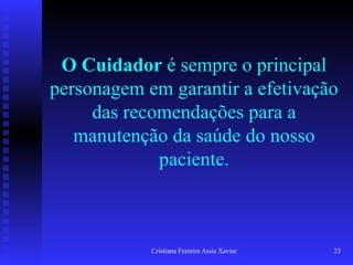 Cristiana Ferreira Assis Xavier 23
O Cuidador é sempre o principal
personagem em garantir a efetivação
das recomendações para a
manutenção da saúde do nosso
paciente.
 