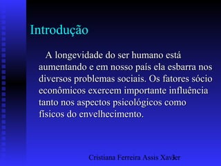 Cristiana Ferreira Assis Xavier3
Introdução
A longevidade do ser humano estáA longevidade do ser humano está
aumentando e em nosso país ela esbarra nosaumentando e em nosso país ela esbarra nos
diversos problemas sociais. Os fatores sóciodiversos problemas sociais. Os fatores sócio
econômicos exercem importante influênciaeconômicos exercem importante influência
tanto nos aspectos psicológicos comotanto nos aspectos psicológicos como
físicos do envelhecimento.físicos do envelhecimento.
 