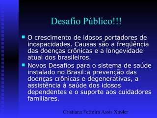 Cristiana Ferreira Assis Xavier4
Desafio Público!!!
 O crescimento de idosos portadores de
incapacidades. Causas são a freqüência
das doenças crônicas e a longevidade
atual dos brasileiros.
 Novos Desafios para o sistema de saúde
instalado no Brasil:a prevenção das
doenças crônicas e degenerativas, a
assistência à saúde dos idosos
dependentes e o suporte aos cuidadores
familiares.
 