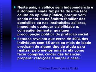 Cristiana Ferreira Assis Xavier5
 Neste país, a velhice sem independência e
autonomia ainda faz parte de uma face
oculta da opinião pública, porque vem
sendo mantida no âmbito familiar dos
domicílios ou nas instituições asilares,
impedindo qualquer visibilidade e,
conseqüentemente, qualquer
preocupação política de proteção social.
 Estudos revelam que cerca de 40% dos
indivíduos com 65 anos ou mais de idade
precisam de algum tipo de ajuda para
realizar pelo menos uma tarefa como
fazer compras, cuidar das finanças,
preparar refeições e limpar a casa.
 