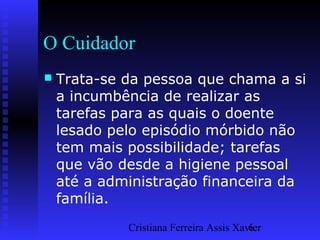 Cristiana Ferreira Assis Xavier6
O Cuidador
 Trata-se da pessoa que chama a si
a incumbência de realizar as
tarefas para as quais o doente
lesado pelo episódio mórbido não
tem mais possibilidade; tarefas
que vão desde a higiene pessoal
até a administração financeira da
família.
 
