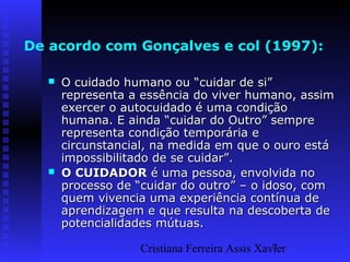 Cristiana Ferreira Assis Xavier7
De acordo com Gonçalves e col (1997):
 O cuidado humano ou “cuidar de si”O cuidado humano ou “cuidar de si”
representa a essência do viver humano, assimrepresenta a essência do viver humano, assim
exercer o autocuidado é uma condiçãoexercer o autocuidado é uma condição
humana. E ainda “cuidar do Outro” semprehumana. E ainda “cuidar do Outro” sempre
representa condição temporária erepresenta condição temporária e
circunstancial, na medida em que o ouro estácircunstancial, na medida em que o ouro está
impossibilitado de se cuidar”.impossibilitado de se cuidar”.
 O CUIDADORO CUIDADOR é uma pessoa, envolvida noé uma pessoa, envolvida no
processo de “cuidar do outro” – o idoso, comprocesso de “cuidar do outro” – o idoso, com
quem vivencia uma experiência contínua dequem vivencia uma experiência contínua de
aprendizagem e que resulta na descoberta deaprendizagem e que resulta na descoberta de
potencialidades mútuas.potencialidades mútuas.
 