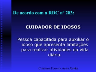 Cristiana Ferreira Assis Xavier8
De acordo com a RDC nº 283:
CUIDADOR DE IDOSOS
Pessoa capacitada para auxiliar o
idoso que apresenta limitações
para realizar atividades da vida
diária.
 