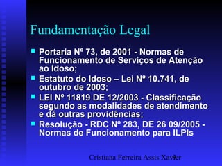 Cristiana Ferreira Assis Xavier9
Fundamentação Legal
 Portaria Nº 73, de 2001 - Normas de
Funcionamento de Serviços de Atenção
ao Idoso;
 Estatuto do Idoso – Lei Nº 10.741, deEstatuto do Idoso – Lei Nº 10.741, de
outubro de 2003;outubro de 2003;
 LEI Nº 11819 DE 12/2003 - ClassificaçãoLEI Nº 11819 DE 12/2003 - Classificação
segundo as modalidades de atendimentosegundo as modalidades de atendimento
e dá outras providências;e dá outras providências;
 Resolução - RDC Nº 283, DE 26 09/2005 -
Normas de Funcionamento para ILPIs
 