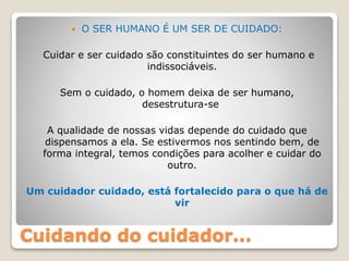 Cuidando do cuidador...
 O SER HUMANO É UM SER DE CUIDADO:
Cuidar e ser cuidado são constituintes do ser humano e
indissociáveis.
Sem o cuidado, o homem deixa de ser humano,
desestrutura-se
A qualidade de nossas vidas depende do cuidado que
dispensamos a ela. Se estivermos nos sentindo bem, de
forma integral, temos condições para acolher e cuidar do
outro.
Um cuidador cuidado, está fortalecido para o que há de
vir
 