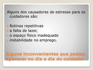 Alguns inconvenientes que podem
aparecer no dia a dia do cuidador
Alguns dos causadores de estresse para os
cuidadores são:
 Rotinas repetitivas
 a falta de lazer,
 o espaço físico inadequado
 instabilidade no emprego.
 