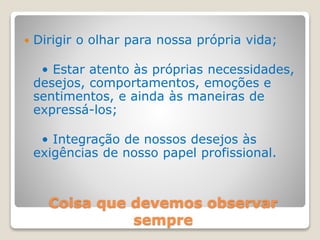 Coisa que devemos observar
sempre
 Dirigir o olhar para nossa própria vida;
• Estar atento às próprias necessidades,
desejos, comportamentos, emoções e
sentimentos, e ainda às maneiras de
expressá-los;
• Integração de nossos desejos às
exigências de nosso papel profissional.
 