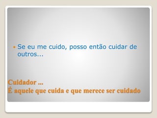 Cuidador ...
É aquele que cuida e que merece ser cuidado
 Se eu me cuido, posso então cuidar de
outros...
 