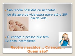 Recém nascidos... Crianças...
Quem são?
 São recém nascidos ou neonatos:
do dia zero de vida extra útero até o 28º
dia de vida
 É criança a pessoa que tem
12 anos incompletos
 