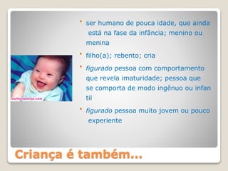 Criança é também...
 ser humano de pouca idade, que ainda
está na fase da infância; menino ou
menina
 filho(a); rebento; cria
 figurado pessoa com comportamento
que revela imaturidade; pessoa que
se comporta de modo ingênuo ou infan
til
 figurado pessoa muito jovem ou pouco
experiente
 