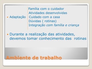 Ambiente de trabalho
Família com o cuidador
Atividades desenvolvidas
 Adaptação Cuidado com a casa
Dúvidas ( rotinas)
Integração com família e criança
 Durante a realização das atividades,
devemos tomar conhecimento das rotinas
 