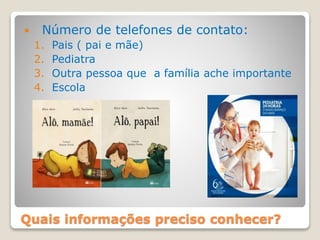 Quais informações preciso conhecer?
 Número de telefones de contato:
1. Pais ( pai e mãe)
2. Pediatra
3. Outra pessoa que a família ache importante
4. Escola
 