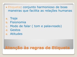 Atenção às regras de Etiqueta
 Etiqueta: conjunto harmonioso de boas
maneiras que facilita as relações humanas
a. Traje
b. Fisionomia
c. Modo de falar ( tom e palavreado)
d. Gestos
e. Atitudes
 