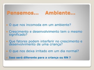 Pensemos... Ambiente...
 O que nos incomoda em um ambiente?
 Crescimento e desenvolvimento tem o mesmo
significado?
 Que fatores podem interferir no crescimento e
desenvolvimento de uma criança?
 O que nos deixa irritado em um dia normal?
 Isso será diferente para a criança ou RN ?
 