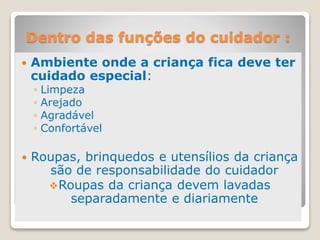 Dentro das funções do cuidador :
 Ambiente onde a criança fica deve ter
cuidado especial:
◦ Limpeza
◦ Arejado
◦ Agradável
◦ Confortável
 Roupas, brinquedos e utensílios da criança
são de responsabilidade do cuidador
Roupas da criança devem lavadas
separadamente e diariamente
 