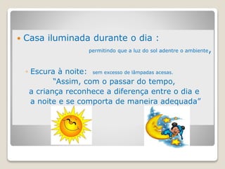  Casa iluminada durante o dia :
permitindo que a luz do sol adentre o ambiente,
◦ Escura à noite: sem excesso de lâmpadas acesas.
“Assim, com o passar do tempo,
a criança reconhece a diferença entre o dia e
a noite e se comporta de maneira adequada”
 