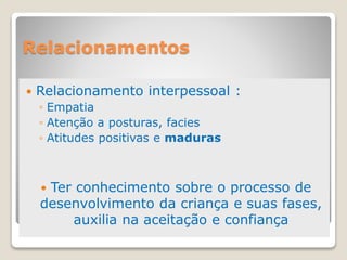 Relacionamentos
 Relacionamento interpessoal :
◦ Empatia
◦ Atenção a posturas, facies
◦ Atitudes positivas e maduras
 Ter conhecimento sobre o processo de
desenvolvimento da criança e suas fases,
auxilia na aceitação e confiança
 