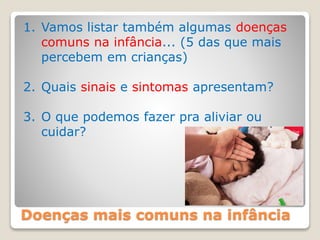 Doenças mais comuns na infância
1. Vamos listar também algumas doenças
comuns na infância... (5 das que mais
percebem em crianças)
2. Quais sinais e sintomas apresentam?
3. O que podemos fazer pra aliviar ou
cuidar?
 