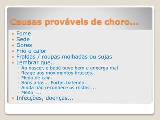 Causas prováveis de choro...
 Fome
 Sede
 Dores
 Frio e calor
 Fraldas / roupas molhadas ou sujas
 Lembrar que..
◦ Ao nascer, o bebê ouve bem e enxerga mal
◦ Reage aos movimentos bruscos..
◦ Medo de cair..
◦ Sons altos... Portas batendo..
◦ Ainda não reconhece os rostos ...
◦ Medo ...
 Infecções, doenças...
 