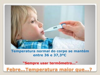 Febre...Temperatura maior que...?
Temperatura normal do corpo se mantém
entre 36 e 37,3ºC
“Sempre usar termômetro...”
 