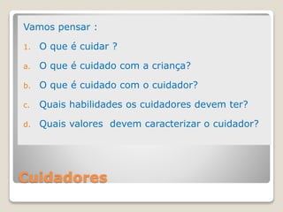 Cuidadores
Vamos pensar :
1. O que é cuidar ?
a. O que é cuidado com a criança?
b. O que é cuidado com o cuidador?
c. Quais habilidades os cuidadores devem ter?
d. Quais valores devem caracterizar o cuidador?
 