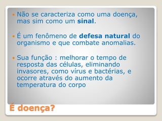 É doença?
 Não se caracteriza como uma doença,
mas sim como um sinal.
 É um fenômeno de defesa natural do
organismo e que combate anomalias.
 Sua função : melhorar o tempo de
resposta das células, eliminando
invasores, como vírus e bactérias, e
ocorre através do aumento da
temperatura do corpo
 
