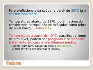 Febre
 Para profissionais da saúde, a partir de 38ºC já é
considerado febre.
 Temperaturas abaixo de 38ºC, porém acima do
considerado normal, são classificadas como febre
de nível baixo.... febrícolas.
 Temperaturas a partir de 40ºC, classificada como
de alto nível, podem ser perigosas e demandam
tratamento em casa e atendimento médico.
◦ Podem, também, causar delírios e convulsões,
principalmente em crianças e idosos.
 
