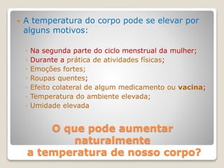 O que pode aumentar
naturalmente
a temperatura de nosso corpo?
 A temperatura do corpo pode se elevar por
alguns motivos:
◦ Na segunda parte do ciclo menstrual da mulher;
◦ Durante a prática de atividades físicas;
◦ Emoções fortes;
◦ Roupas quentes;
◦ Efeito colateral de algum medicamento ou vacina;
◦ Temperatura do ambiente elevada;
◦ Umidade elevada
 