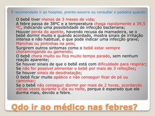 Qdo ir ao médico nas febres?
 É recomendado ir ao hospital, pronto-socorro ou consultar o pediatra quando:
◦ O bebê tiver menos de 3 meses de vida;
◦ A febre passa de 38ºC e a temperatura chega rapidamente a 39,5
ºC, indicando uma possibilidade de infecção bacteriana;
◦ Houver perda do apetite, havendo recusa da mamadeira, se o
bebê dormir muito e quando acordado, mostra sinais de irritação
intensa e não habitual, o que pode indicar uma infecção grave;
◦ Manchas ou pintinhas na pele;
◦ Surgirem outros sintomas como o bebê estar sempre
choramingando ou gemendo;
◦ O bebê chora muito ou fica muito tempo parado, sem nenhum
reação aparente;
◦ Se houver sinais de que o bebê está com dificuldade para respirar;
◦ Se não for possível alimentar o bebê por mais de 3 refeições;
◦ Se houver sinais de desidratação;
◦ O bebê ficar muito apático e não conseguir ficar de pé ou
caminhar;
◦ Se o bebê não conseguir dormir por mais de 2 horas, acordando
várias vezes durante o dia ou noite, porque é esperado que ele
durma mais, devido a febre.
 