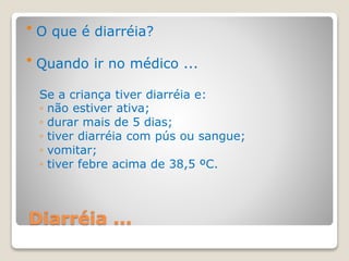Diarréia ...
 O que é diarréia?
 Quando ir no médico ...
Se a criança tiver diarréia e:
◦ não estiver ativa;
◦ durar mais de 5 dias;
◦ tiver diarréia com pús ou sangue;
◦ vomitar;
◦ tiver febre acima de 38,5 ºC.
 
